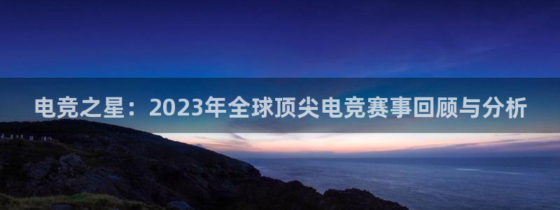 乐鱼电竞平台：电竞之星：2023年全球顶尖电竞赛事回顾与分析